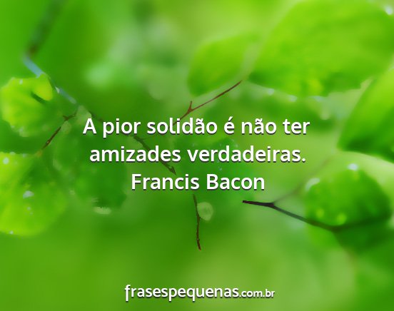 Francis Bacon - A pior solidão é não ter amizades verdadeiras....