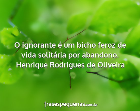 Henrique Rodrigues de Oliveira - O ignorante é um bicho feroz de vida solitária...