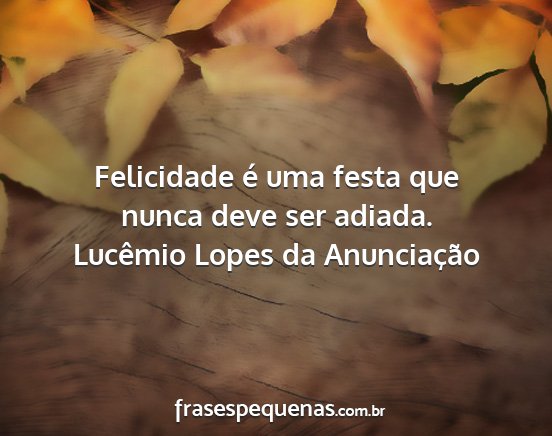 Lucêmio Lopes da Anunciação - Felicidade é uma festa que nunca deve ser adiada....