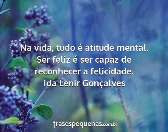 Ida Lenir Gonçalves - Na vida, tudo é atitude mental. Ser feliz é ser...