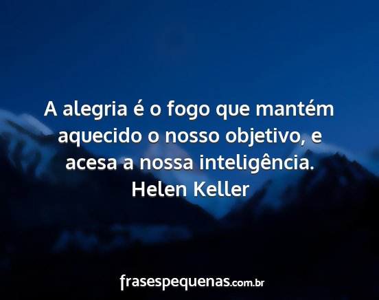 Helen Keller - A alegria é o fogo que mantém aquecido o nosso...