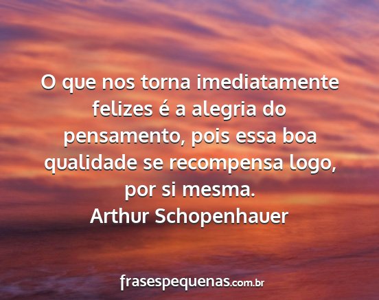 Arthur Schopenhauer - O que nos torna imediatamente felizes é a...
