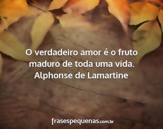 Alphonse de Lamartine - O verdadeiro amor é o fruto maduro de toda uma...