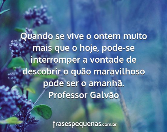 Professor Galvão - Quando se vive o ontem muito mais que o hoje,...