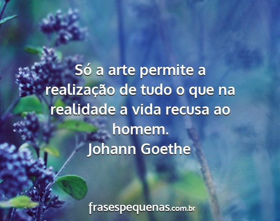 Johann Goethe - Só a arte permite a realização de tudo o que...