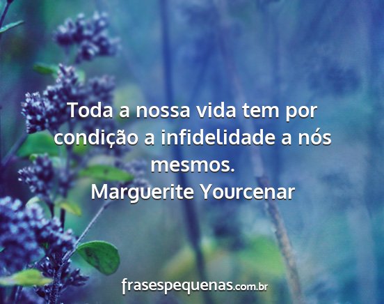 Marguerite Yourcenar - Toda a nossa vida tem por condição a...