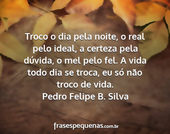 Pedro Felipe B. Silva - Troco o dia pela noite, o real pelo ideal, a...