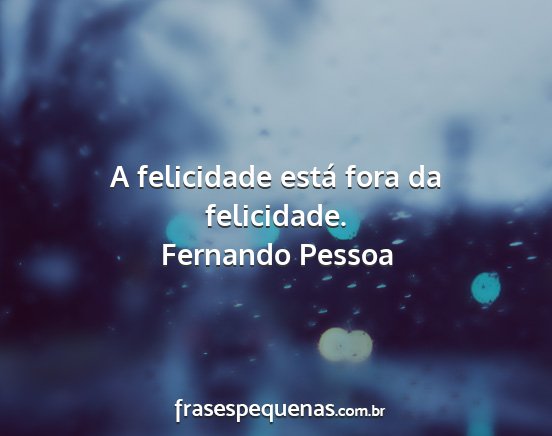 Fernando Pessoa - A felicidade está fora da felicidade....