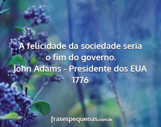 John Adams - Presidente dos EUA 1776 - A felicidade da sociedade seria o fim do governo....