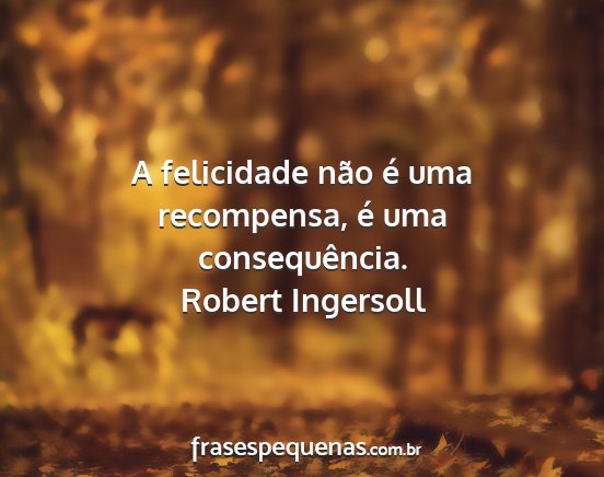 Robert Ingersoll - A felicidade não é uma recompensa, é uma...