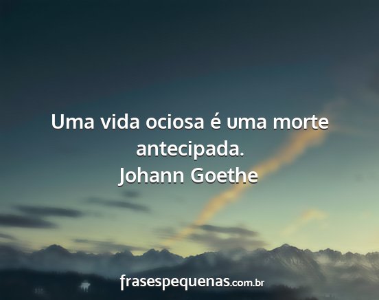 Johann Goethe - Uma vida ociosa é uma morte antecipada....
