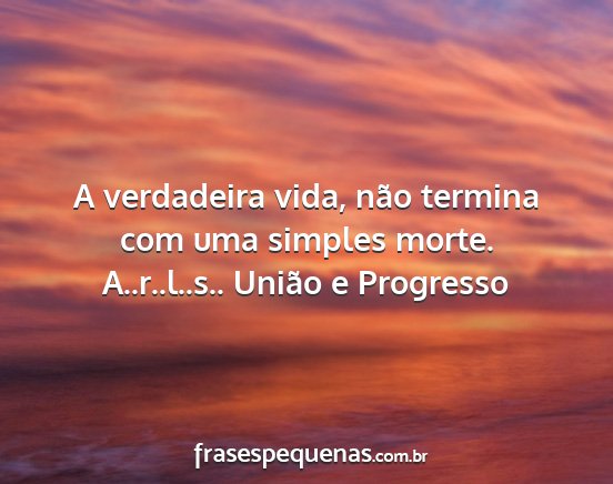 A..r..l..s.. União e Progresso - A verdadeira vida, não termina com uma simples...