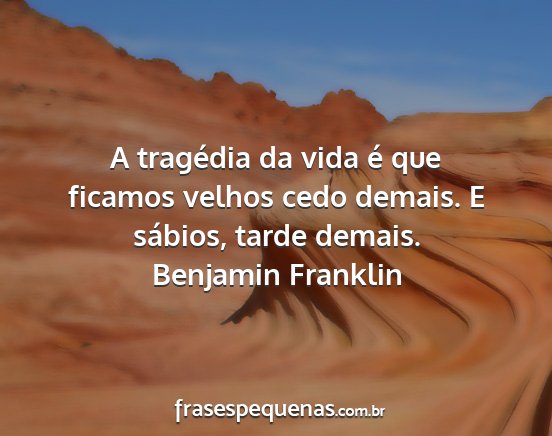 Benjamin Franklin - A tragédia da vida é que ficamos velhos cedo...