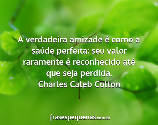 Charles caleb colton - a verdadeira amizade é como a saúde perfeita;...