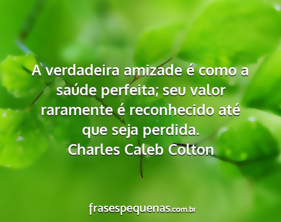 Charles Caleb Colton - A verdadeira amizade é como a saúde perfeita;...