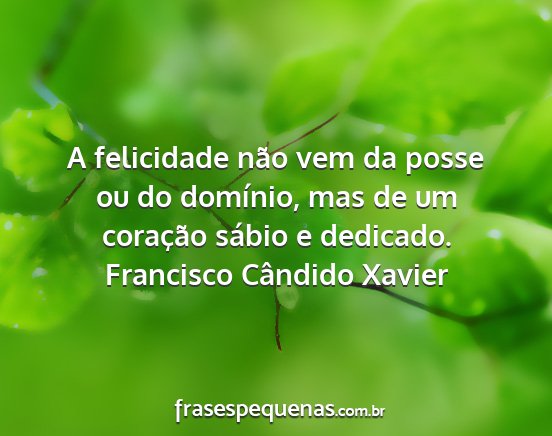 Francisco Cândido Xavier - A felicidade não vem da posse ou do domínio,...