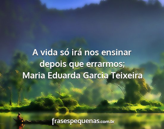 Maria Eduarda Garcia Teixeira - A vida só irá nos ensinar depois que errarmos;...
