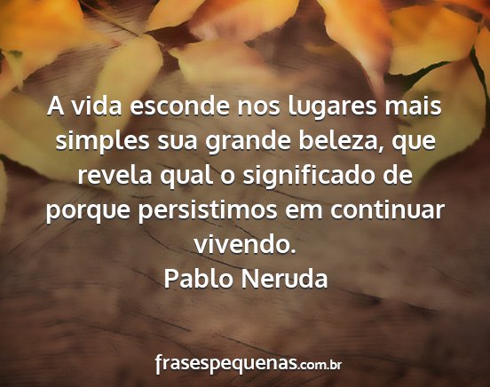 Pablo Neruda - A vida esconde nos lugares mais simples sua...