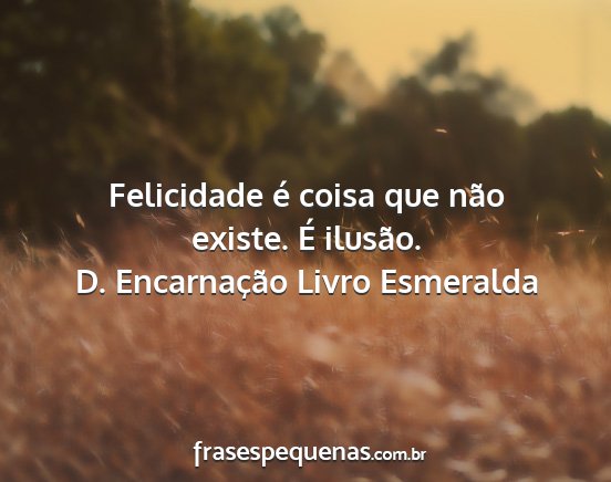 D. Encarnação Livro Esmeralda - Felicidade é coisa que não existe. É ilusão....