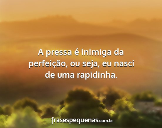 A pressa é inimiga da perfeição, ou seja, eu...