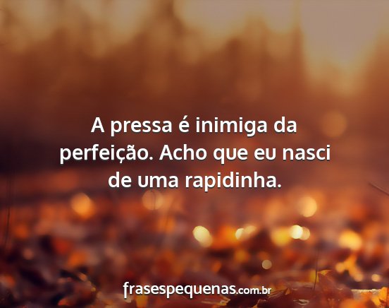 A pressa é inimiga da perfeição. Acho que eu...