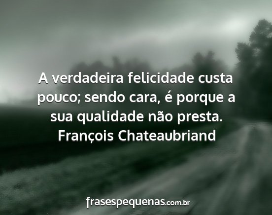 François Chateaubriand - A verdadeira felicidade custa pouco; sendo cara,...