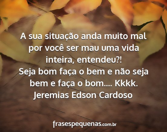 Jeremias Edson Cardoso - A sua situação anda muito mal por você ser mau...