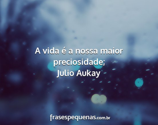 Julio Aukay - A vida é a nossa maior preciosidade;...
