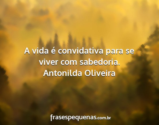 Antonilda Oliveira - A vida é convidativa para se viver com sabedoria....