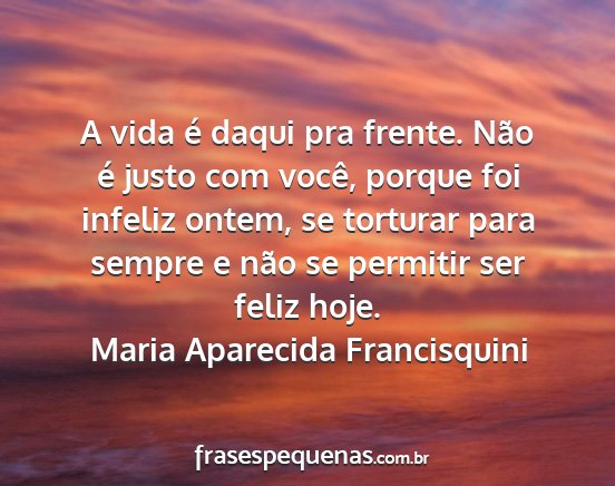 Maria Aparecida Francisquini - A vida é daqui pra frente. Não é justo com...