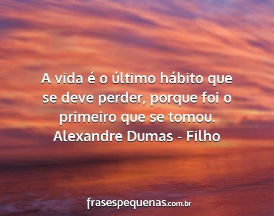 Alexandre Dumas - Filho - A vida é o último hábito que se deve perder,...