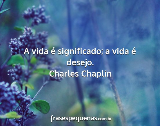 Charles Chaplin - A vida é significado; a vida é desejo....