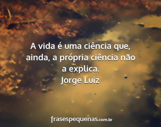 Jorge Luiz - A vida é uma ciência que, ainda, a própria...