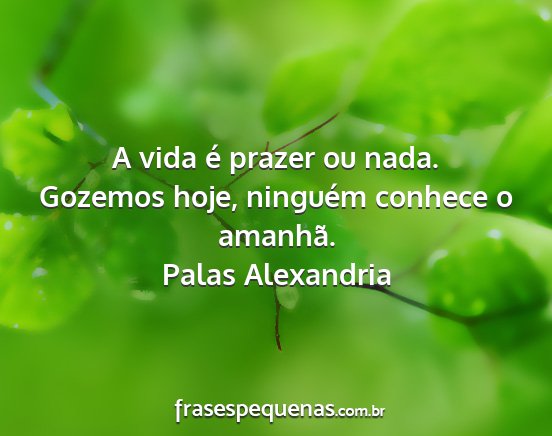 Palas Alexandria - A vida é prazer ou nada. Gozemos hoje, ninguém...