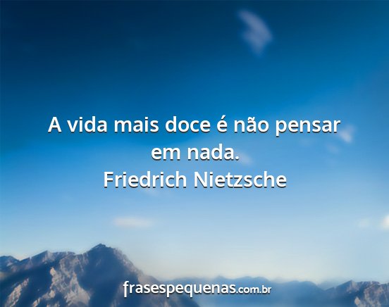 Friedrich Nietzsche - A vida mais doce é não pensar em nada....
