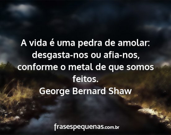 George Bernard Shaw - A vida é uma pedra de amolar: desgasta-nos ou...