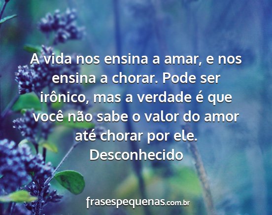 Desconhecido - A vida nos ensina a amar, e nos ensina a chorar....