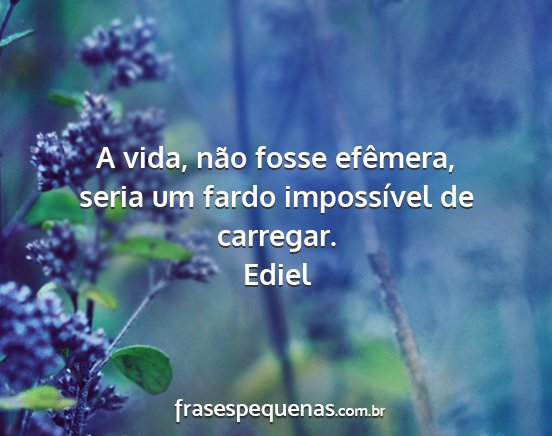 Ediel - A vida, não fosse efêmera, seria um fardo...