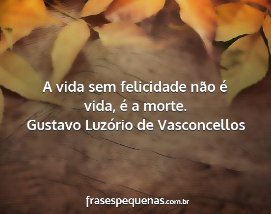Gustavo Luzório de Vasconcellos - A vida sem felicidade não é vida, é a morte....