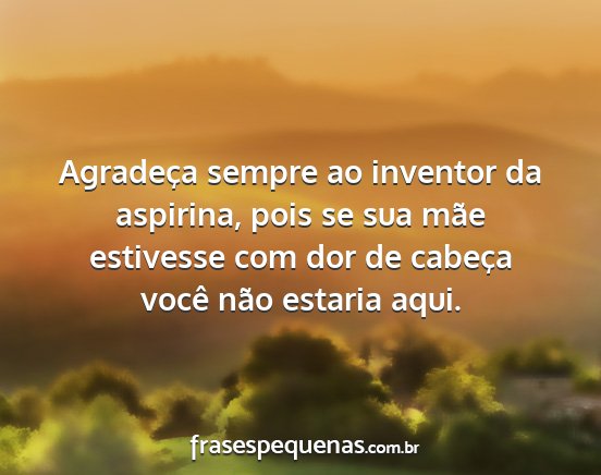 Agradeça sempre ao inventor da aspirina, pois se...