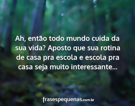 Ah, então todo mundo cuida da sua vida? Aposto...