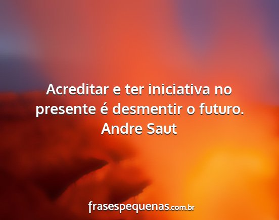 Andre Saut - Acreditar e ter iniciativa no presente é...