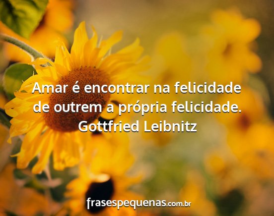 Gottfried Leibnitz - Amar é encontrar na felicidade de outrem a...
