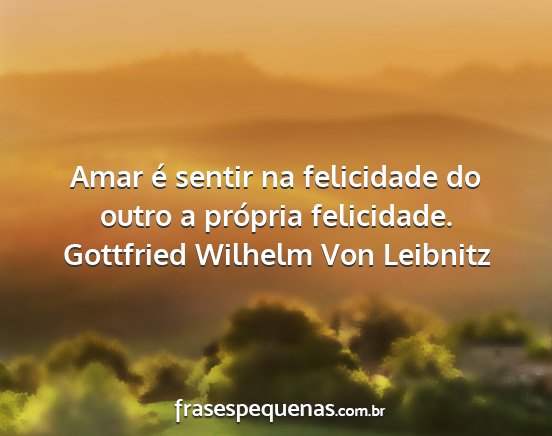 Gottfried Wilhelm Von Leibnitz - Amar é sentir na felicidade do outro a própria...