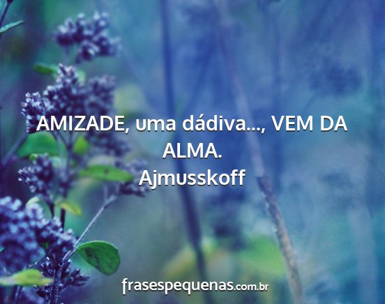 Ajmusskoff - AMIZADE, uma dádiva..., VEM DA ALMA....