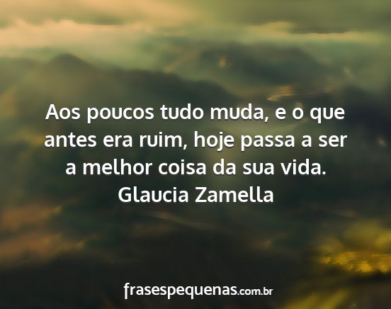 Glaucia Zamella - Aos poucos tudo muda, e o que antes era ruim,...