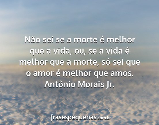 Antônio Morais Jr. - Não sei se a morte é melhor que a vida, ou, se...