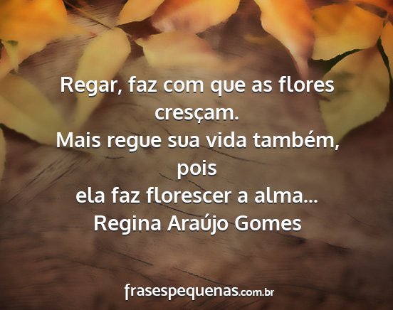 Regina Araújo Gomes - Regar, faz com que as flores cresçam. Mais regue...