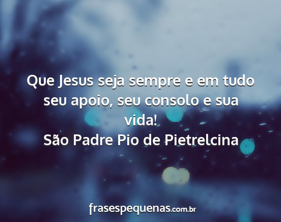 São Padre Pio de Pietrelcina - Que Jesus seja sempre e em tudo seu apoio, seu...