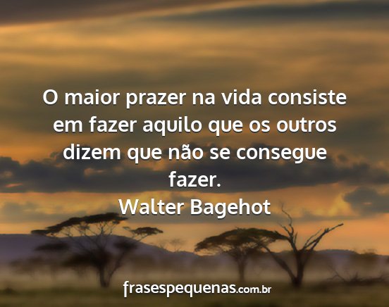 Walter Bagehot - O maior prazer na vida consiste em fazer aquilo...